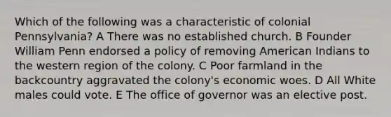 Which of the following was a characteristic of colonial Pennsylvania? A There was no established church. B Founder William Penn endorsed a policy of removing American Indians to the western region of the colony. C Poor farmland in the backcountry aggravated the colony's economic woes. D All White males could vote. E The office of governor was an elective post.