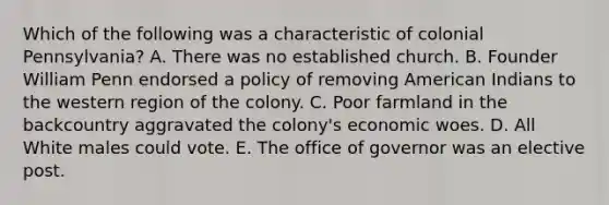 Which of the following was a characteristic of colonial Pennsylvania? A. There was no established church. B. Founder William Penn endorsed a policy of removing American Indians to the western region of the colony. C. Poor farmland in the backcountry aggravated the colony's economic woes. D. All White males could vote. E. The office of governor was an elective post.