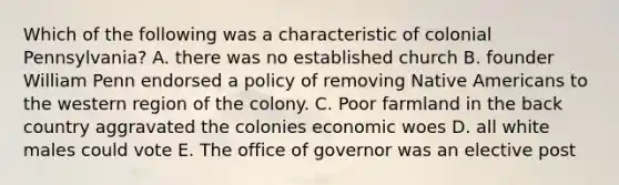 Which of the following was a characteristic of colonial Pennsylvania? A. there was no established church B. founder William Penn endorsed a policy of removing Native Americans to the western region of the colony. C. Poor farmland in the back country aggravated the colonies economic woes D. all white males could vote E. The office of governor was an elective post