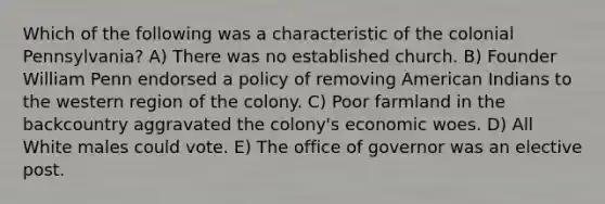 Which of the following was a characteristic of the colonial Pennsylvania? A) There was no established church. B) Founder William Penn endorsed a policy of removing American Indians to the western region of the colony. C) Poor farmland in the backcountry aggravated the colony's economic woes. D) All White males could vote. E) The office of governor was an elective post.