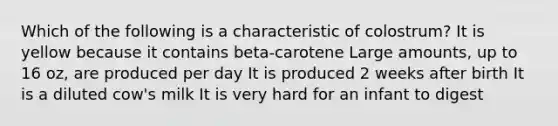 Which of the following is a characteristic of colostrum? It is yellow because it contains beta-carotene Large amounts, up to 16 oz, are produced per day It is produced 2 weeks after birth It is a diluted cow's milk It is very hard for an infant to digest