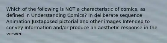 Which of the following is NOT a characteristic of comics, as defined in Understanding Comics? In deliberate sequence Animation Juxtaposed pictorial and other images Intended to convey information and/or produce an aesthetic response in the viewer