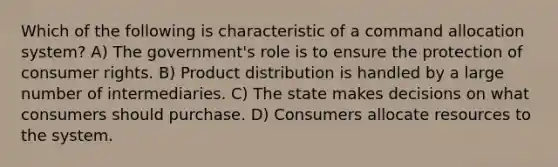 Which of the following is characteristic of a command allocation system? A) The government's role is to ensure the protection of consumer rights. B) Product distribution is handled by a large number of intermediaries. C) The state makes decisions on what consumers should purchase. D) Consumers allocate resources to the system.