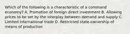 Which of the following is a characteristic of a command economy? A. Promotion of foreign direct investment B. Allowing prices to be set by the interplay between demand and supply C. Limited international trade D. Restricted state-ownership of means of production