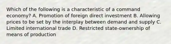 Which of the following is a characteristic of a command economy? A. Promotion of foreign direct investment B. Allowing prices to be set by the interplay between demand and supply C. Limited international trade D. Restricted state-ownership of means of production