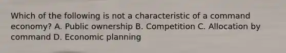 Which of the following is not a characteristic of a command economy? A. Public ownership B. Competition C. Allocation by command D. Economic planning