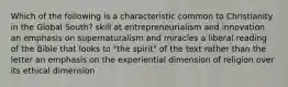 Which of the following is a characteristic common to Christianity in the Global South? skill at entrepreneurialism and innovation an emphasis on supernaturalism and miracles a liberal reading of the Bible that looks to "the spirit" of the text rather than the letter an emphasis on the experiential dimension of religion over its ethical dimension