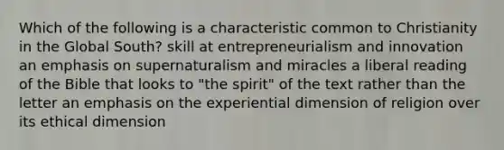 Which of the following is a characteristic common to Christianity in the Global South? skill at entrepreneurialism and innovation an emphasis on supernaturalism and miracles a liberal reading of the Bible that looks to "the spirit" of the text rather than the letter an emphasis on the experiential dimension of religion over its ethical dimension