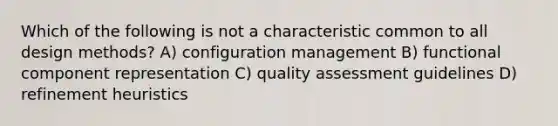 Which of the following is not a characteristic common to all design methods? A) configuration management B) functional component representation C) quality assessment guidelines D) refinement heuristics