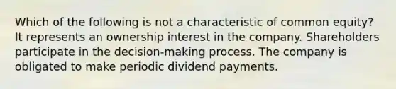 Which of the following is not a characteristic of common equity? It represents an ownership interest in the company. Shareholders participate in the decision-making process. The company is obligated to make periodic dividend payments.