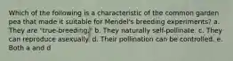 Which of the following is a characteristic of the common garden pea that made it suitable for Mendel's breeding experiments? a. They are "true-breeding." b. They naturally self-pollinate. c. They can reproduce asexually. d. Their pollination can be controlled. e. Both a and d