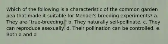 Which of the following is a characteristic of the common garden pea that made it suitable for Mendel's breeding experiments? a. They are "true-breeding." b. They naturally self-pollinate. c. They can reproduce asexually. d. Their pollination can be controlled. e. Both a and d