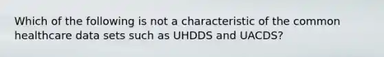 Which of the following is not a characteristic of the common healthcare data sets such as UHDDS and UACDS?