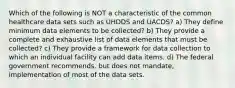 Which of the following is NOT a characteristic of the common healthcare data sets such as UHDDS and UACDS? a) They define minimum data elements to be collected? b) They provide a complete and exhaustive list of data elements that must be collected? c) They provide a framework for data collection to which an individual facility can add data items. d) The federal government recommends, but does not mandate, implementation of most of the data sets.