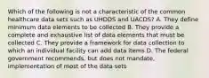 Which of the following is not a characteristic of the common healthcare data sets such as UHDDS and UACDS? A. They define minimum data elements to be collected B. They provide a complete and exhaustive list of data elements that must be collected C. They provide a framework for data collection to which an individual facility can add data items D. The federal government recommends, but does not mandate, implementation of most of the data sets