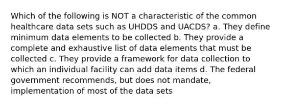 Which of the following is NOT a characteristic of the common healthcare data sets such as UHDDS and UACDS? a. They define minimum data elements to be collected b. They provide a complete and exhaustive list of data elements that must be collected c. They provide a framework for data collection to which an individual facility can add data items d. The federal government recommends, but does not mandate, implementation of most of the data sets