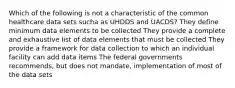 Which of the following is not a characteristic of the common healthcare data sets sucha as UHDDS and UACDS? They define minimum data elements to be collected They provide a complete and exhaustive list of data elements that must be collected They provide a framework for data collection to which an individual facility can add data items The federal governments recommends, but does not mandate, implementation of most of the data sets