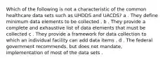 Which of the following is not a characteristic of the common healthcare data sets such as UHDDS and UACDS? a . They define minimum data elements to be collected . b . They provide a complete and exhaustive list of data elements that must be collected c . They provide a framework for data collection to which an individual facility can add data items . d . The federal government recommends, but does not mandate, implementation of most of the data sets .