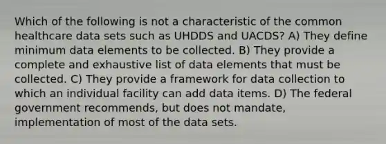 Which of the following is not a characteristic of the common healthcare data sets such as UHDDS and UACDS? A) They define minimum data elements to be collected. B) They provide a complete and exhaustive list of data elements that must be collected. C) They provide a framework for data collection to which an individual facility can add data items. D) The federal government recommends, but does not mandate, implementation of most of the data sets.