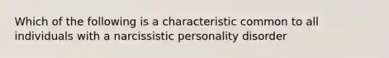 Which of the following is a characteristic common to all individuals with a narcissistic personality disorder