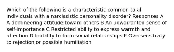 Which of the following is a characteristic common to all individuals with a narcissistic personality disorder? Responses A A domineering attitude toward others B An unwarranted sense of self-importance C Restricted ability to express warmth and affection D Inability to form social relationships E Oversensitivity to rejection or possible humiliation