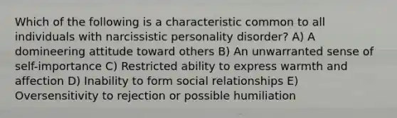 Which of the following is a characteristic common to all individuals with narcissistic personality disorder? A) A domineering attitude toward others B) An unwarranted sense of self-importance C) Restricted ability to express warmth and affection D) Inability to form social relationships E) Oversensitivity to rejection or possible humiliation