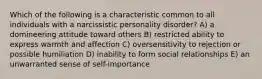 Which of the following is a characteristic common to all individuals with a narcissistic personality disorder? A) a domineering attitude toward others B) restricted ability to express warmth and affection C) oversensitivity to rejection or possible humiliation D) inability to form social relationships E) an unwarranted sense of self-importance