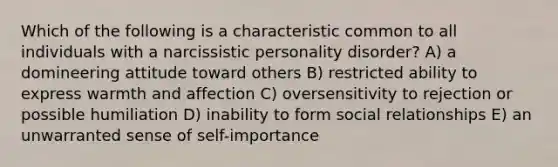 Which of the following is a characteristic common to all individuals with a narcissistic personality disorder? A) a domineering attitude toward others B) restricted ability to express warmth and affection C) oversensitivity to rejection or possible humiliation D) inability to form social relationships E) an unwarranted sense of self-importance