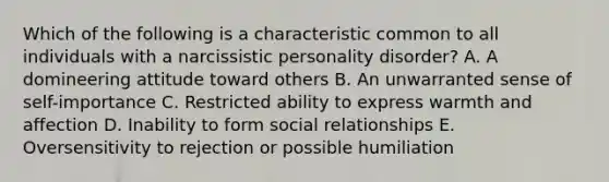 Which of the following is a characteristic common to all individuals with a narcissistic personality disorder? A. A domineering attitude toward others B. An unwarranted sense of self-importance C. Restricted ability to express warmth and affection D. Inability to form social relationships E. Oversensitivity to rejection or possible humiliation