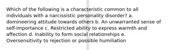 Which of the following is a characteristic common to all individuals with a narcissistic personality disorder? a. domineering attitude towards others b. An unwarranted sense of self-importance c. Restricted ability to express warmth and affection d. Inability to form social relationships e. Oversensitivity to rejection or possible humiliation