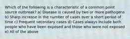 Which of the following is a characteristic of a common point source outbreak? a) Disease is caused by two or more pathogens b) Sharp increase in the number of cases over a short period of time c) Frequent secondary cases d) Cases always include both people who have been exposed and those who were not exposed e) All of the above