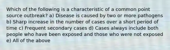 Which of the following is a characteristic of a common point source outbreak? a) Disease is caused by two or more pathogens b) Sharp increase in the number of cases over a short period of time c) Frequent secondary cases d) Cases always include both people who have been exposed and those who were not exposed e) All of the above