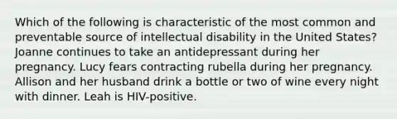 Which of the following is characteristic of the most common and preventable source of intellectual disability in the United States? Joanne continues to take an antidepressant during her pregnancy. Lucy fears contracting rubella during her pregnancy. Allison and her husband drink a bottle or two of wine every night with dinner. Leah is HIV-positive.