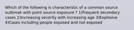 Which of the following is characteristic of a common source outbreak with point source exposure ? 1)Frequent secondary cases 2)Increasing severity with increasing age 3)Explosive 4)Cases including people exposed and not exposed