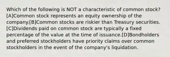 Which of the following is NOT a characteristic of common stock? [A]Common stock represents an equity ownership of the company.[B]Common stocks are riskier than Treasury securities.[C]Dividends paid on common stock are typically a fixed percentage of the value at the time of issuance.[D]Bondholders and preferred stockholders have priority claims over common stockholders in the event of the company's liquidation.