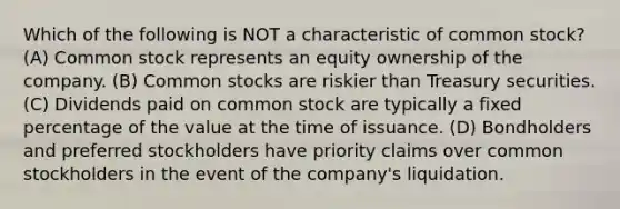 Which of the following is NOT a characteristic of common stock? (A) Common stock represents an equity ownership of the company. (B) Common stocks are riskier than Treasury securities. (C) Dividends paid on common stock are typically a fixed percentage of the value at the time of issuance. (D) Bondholders and preferred stockholders have priority claims over common stockholders in the event of the company's liquidation.