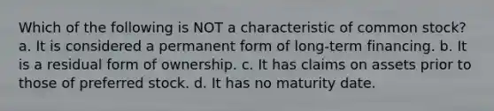 Which of the following is NOT a characteristic of common stock? a. It is considered a permanent form of long-term financing. b. It is a residual form of ownership. c. It has claims on assets prior to those of preferred stock. d. It has no maturity date.
