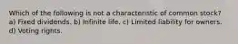 Which of the following is not a characteristic of common stock? a) Fixed dividends. b) Infinite life. c) Limited liability for owners. d) Voting rights.