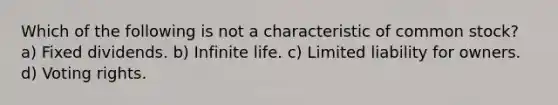 Which of the following is not a characteristic of common stock? a) Fixed dividends. b) Infinite life. c) Limited liability for owners. d) Voting rights.