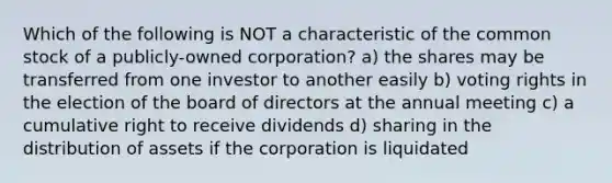 Which of the following is NOT a characteristic of the common stock of a publicly-owned corporation? a) the shares may be transferred from one investor to another easily b) voting rights in the election of the board of directors at the annual meeting c) a cumulative right to receive dividends d) sharing in the distribution of assets if the corporation is liquidated