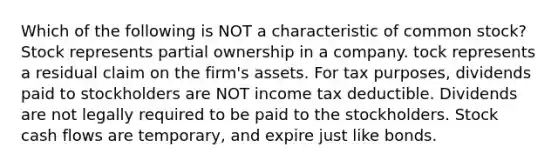 Which of the following is NOT a characteristic of common stock? Stock represents partial ownership in a company. tock represents a residual claim on the firm's assets. For tax purposes, dividends paid to stockholders are NOT income tax deductible. Dividends are not legally required to be paid to the stockholders. Stock cash flows are temporary, and expire just like bonds.