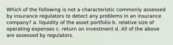 Which of the following is not a characteristic commonly assessed by insurance regulators to detect any problems in an insurance company? a. liquidity of the asset portfolio b. relative size of operating expenses c. return on investment d. All of the above are assessed by regulators.