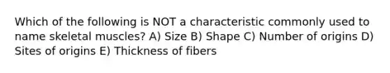 Which of the following is NOT a characteristic commonly used to name skeletal muscles? A) Size B) Shape C) Number of origins D) Sites of origins E) Thickness of fibers