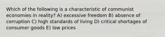 Which of the following is a characteristic of communist economies in reality? A) excessive freedom B) absence of corruption C) high standards of living D) critical shortages of consumer goods E) low prices