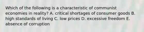 Which of the following is a characteristic of communist economies in reality? A. critical shortages of consumer goods B. high standards of living C. low prices D. excessive freedom E. absence of corruption