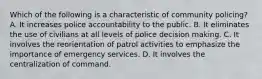 Which of the following is a characteristic of community policing? A. It increases police accountability to the public. B. It eliminates the use of civilians at all levels of police decision making. C. It involves the reorientation of patrol activities to emphasize the importance of emergency services. D. It involves the centralization of command.