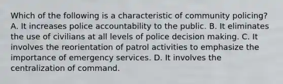 Which of the following is a characteristic of community policing? A. It increases police accountability to the public. B. It eliminates the use of civilians at all levels of police decision making. C. It involves the reorientation of patrol activities to emphasize the importance of emergency services. D. It involves the centralization of command.