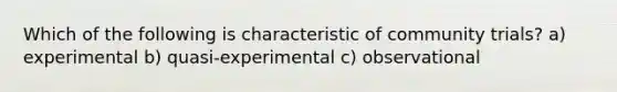 Which of the following is characteristic of community trials? a) experimental b) quasi-experimental c) observational