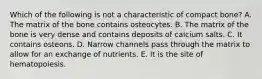 Which of the following is not a characteristic of compact bone? A. The matrix of the bone contains osteocytes. B. The matrix of the bone is very dense and contains deposits of calcium salts. C. It contains osteons. D. Narrow channels pass through the matrix to allow for an exchange of nutrients. E. It is the site of hematopoiesis.