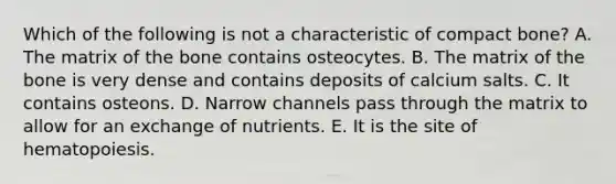 Which of the following is not a characteristic of compact bone? A. The matrix of the bone contains osteocytes. B. The matrix of the bone is very dense and contains deposits of calcium salts. C. It contains osteons. D. Narrow channels pass through the matrix to allow for an exchange of nutrients. E. It is the site of hematopoiesis.